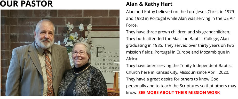 OUR PASTOR Alan & Kathy Hart Alan and Kathy believed on the Lord Jesus Christ in 1979 and 1980 in Portugal while Alan was serving in the US Air Force.  They have three grown children and six grandchildren. They both attended the Masillon Baptist College, Alan graduating in 1985. They served over thirty years on two mission fields; Portugal in Europe and Mozambique in Africa.  They have been serving the Trinity Independent Baptist Church here in Kansas City, Missouri since April, 2020. They have a great desire for others to know God personally and to teach the Scriptures so that others may know. SEE MORE ABOUT THEIR MISSION WORK